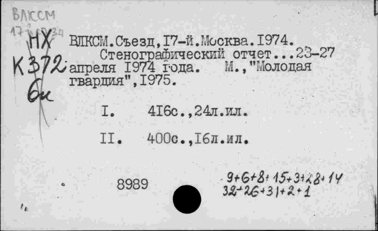 ﻿
ВЛКСМ.Съезд, 17-й. Москва. 1974.
К; 4л Стенографический отчет...23-27 <5)/X/апреля 1974 года. М.,’’Молодая / гвардия”,1975.
I. 416с.,24л.ил.
II. 400с.,16л.ил.
8989
9^6^	//